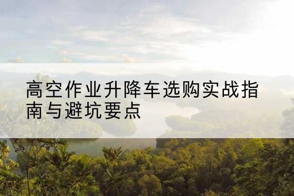 浑南升降车怎么选-高空作业升降车选购实战指南与避坑要点