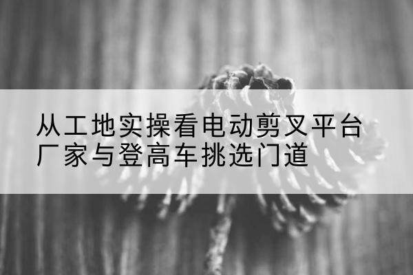 浑南电动剪叉升降平台厂家-从工地实操看电动剪叉平台厂家与登高车挑选门道