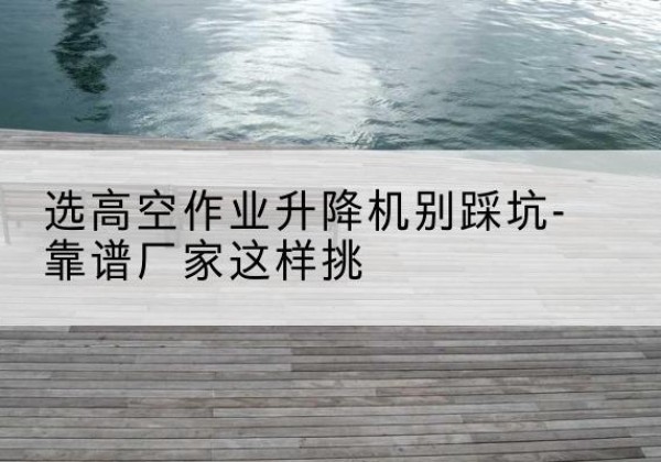 浑南剪叉式升降机厂家-选高空作业升降机别踩坑-靠谱厂家这样挑