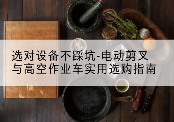 浑南电动剪叉升降平台怎么选-选对设备不踩坑-电动剪叉与高空作业车实用选购指南