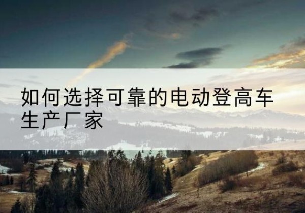 浑南电动登高车厂家-如何选择可靠的电动登高车生产厂家