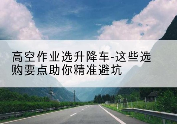 浑南升降车厂家-高空作业选升降车-这些选购要点助你*避坑