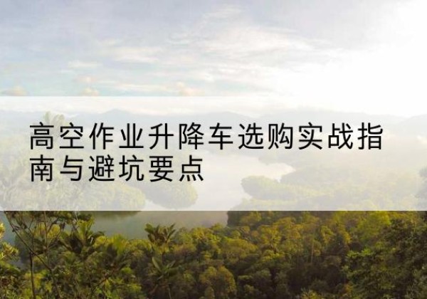 浑南升降车怎么选-高空作业升降车选购实战指南与避坑要点