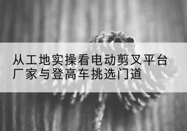 浑南电动剪叉升降平台厂家-从工地实操看电动剪叉平台厂家与登高车挑选门道